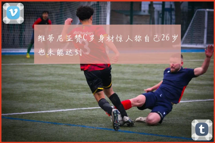 维蒂尼亚赞C罗身材惊人称自己26岁也未能达到