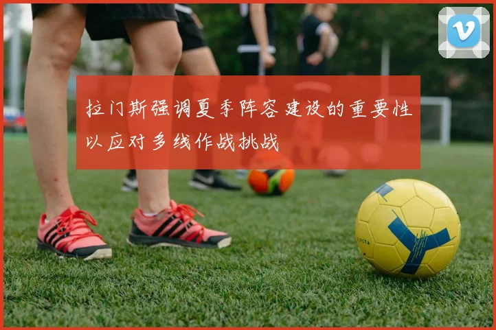 拉门斯强调夏季阵容建设的重要性以应对多线作战挑战