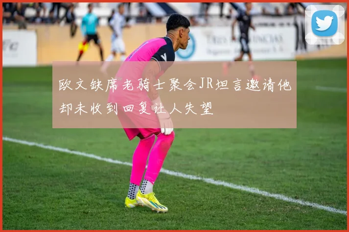 欧文缺席老骑士聚会JR坦言邀请他却未收到回复让人失望