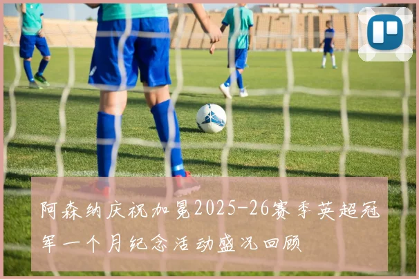 阿森纳庆祝加冕2025-26赛季英超冠军一个月纪念活动盛况回顾