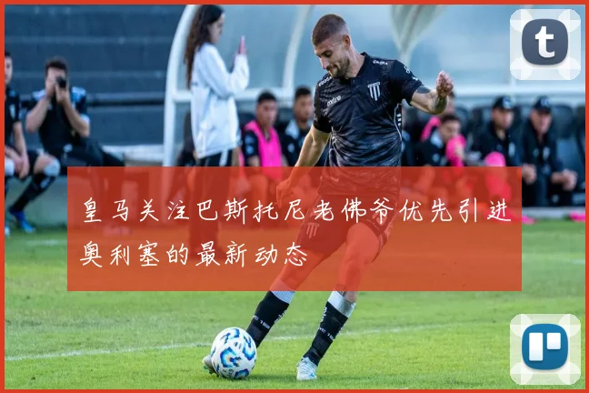 皇马关注巴斯托尼老佛爷优先引进奥利塞的最新动态