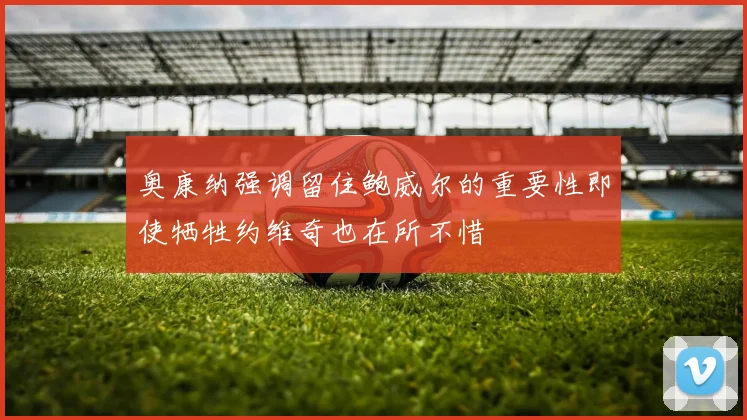 奥康纳强调留住鲍威尔的重要性即使牺牲约维奇也在所不惜