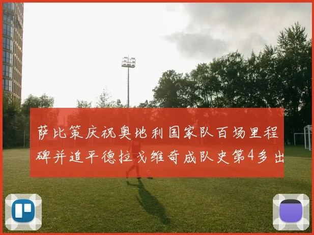萨比策庆祝奥地利国家队百场里程碑并追平德拉戈维奇成队史第4多出场者