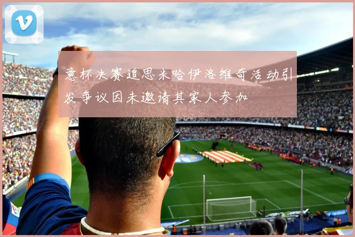 意杯决赛追思米哈伊洛维奇活动引发争议因未邀请其家人参加