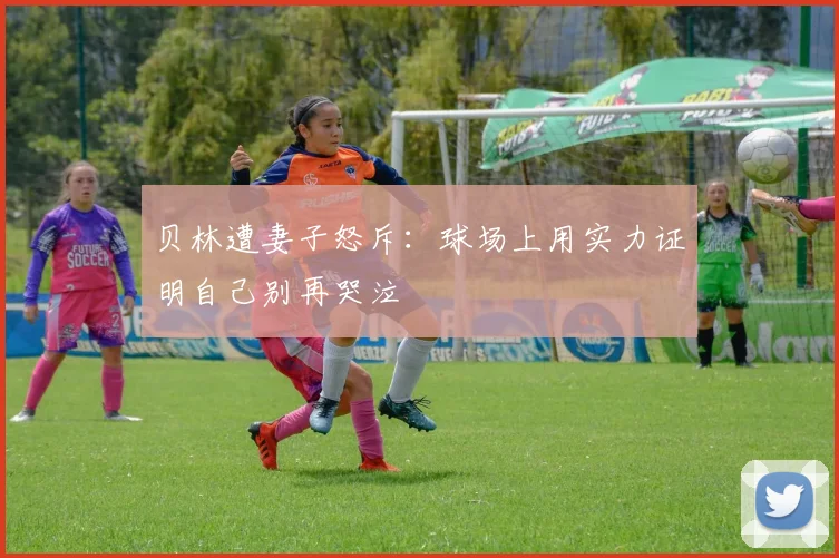 贝林遭妻子怒斥：球场上用实力证明自己别再哭泣