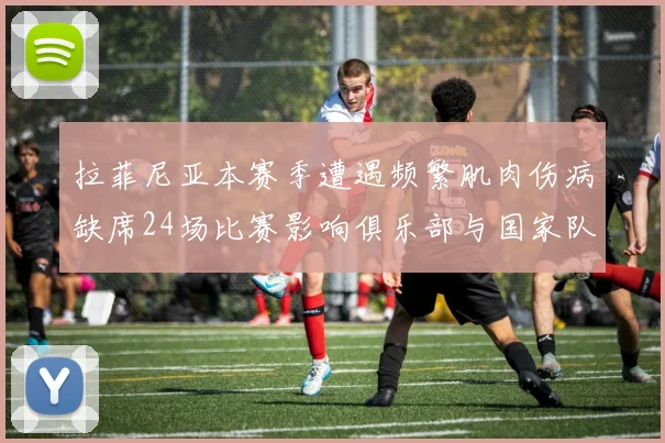拉菲尼亚本赛季遭遇频繁肌肉伤病缺席24场比赛影响俱乐部与国家队表现
