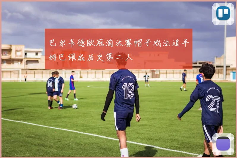 巴尔韦德欧冠淘汰赛帽子戏法追平姆巴佩成历史第二人