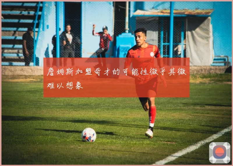 詹姆斯加盟奇才的可能性微乎其微难以想象