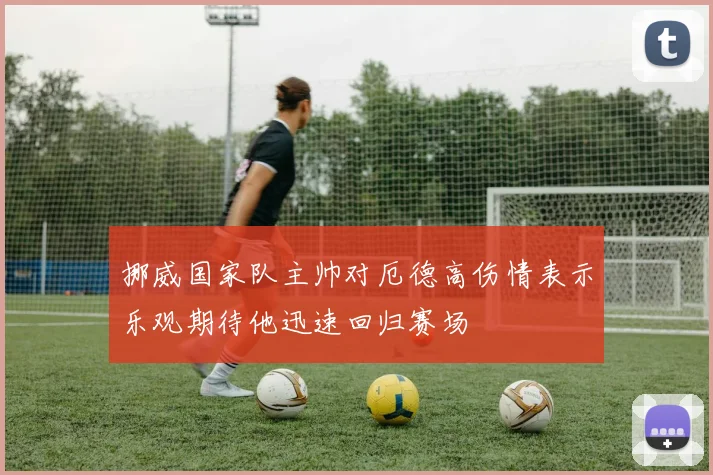挪威国家队主帅对厄德高伤情表示乐观期待他迅速回归赛场