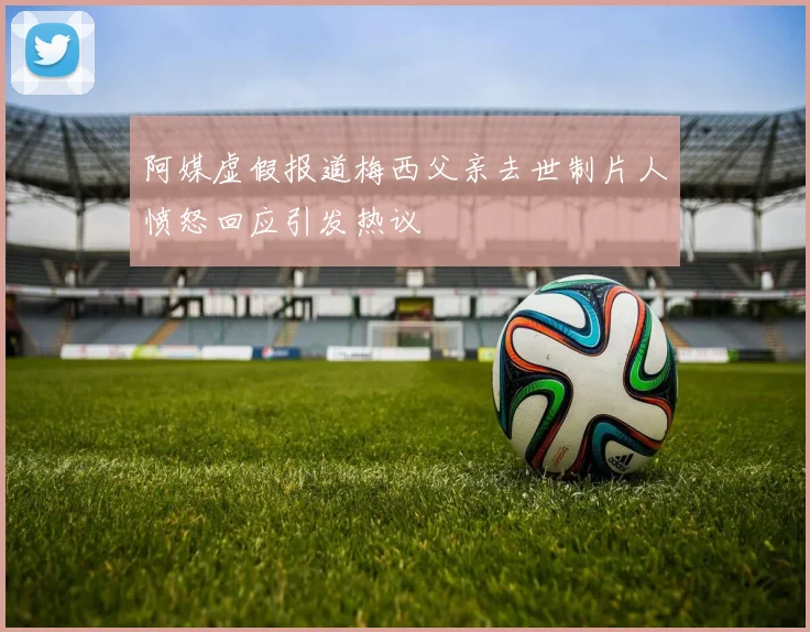 阿媒虚假报道梅西父亲去世制片人愤怒回应引发热议