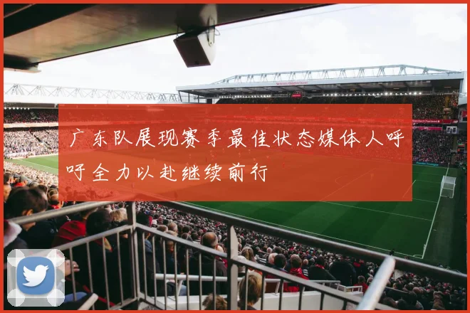广东队展现赛季最佳状态媒体人呼吁全力以赴继续前行