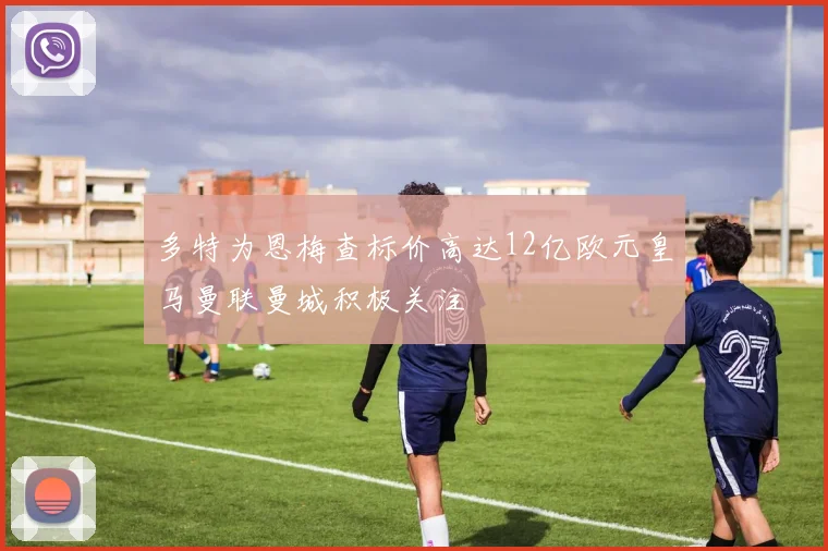 多特为恩梅查标价高达12亿欧元皇马曼联曼城积极关注