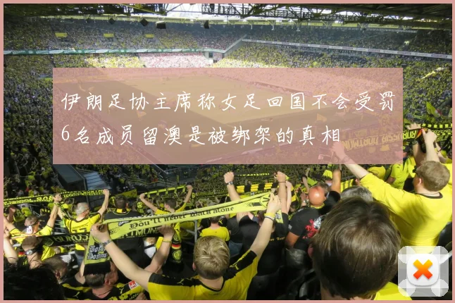 伊朗足协主席称女足回国不会受罚6名成员留澳是被绑架的真相