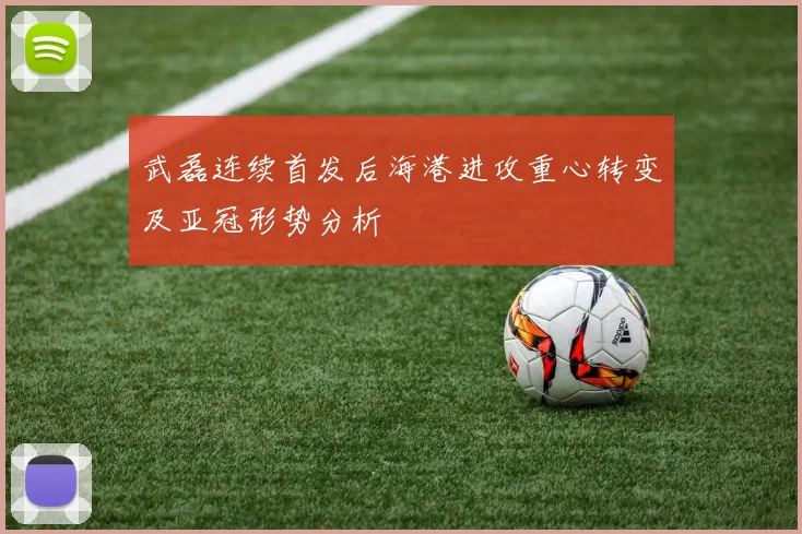 武磊连续首发后海港进攻重心转变及亚冠形势分析
