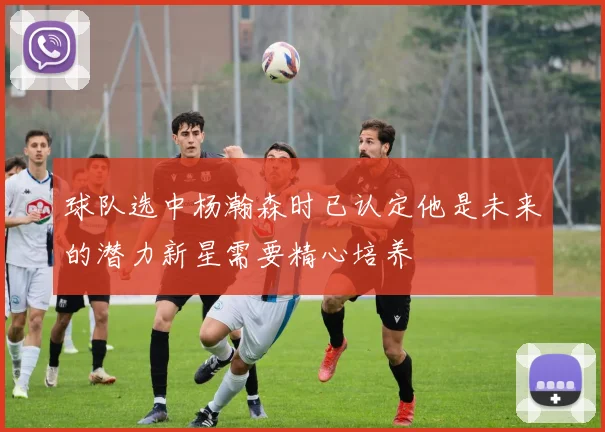 球队选中杨瀚森时已认定他是未来的潜力新星需要精心培养