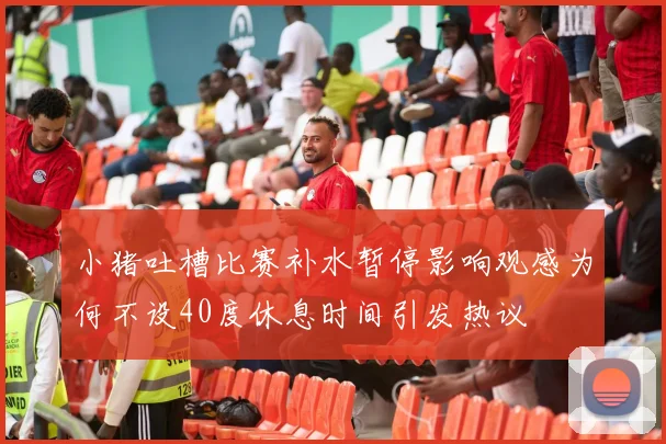 小猪吐槽比赛补水暂停影响观感为何不设40度休息时间引发热议