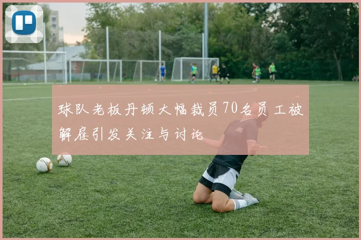 球队老板丹顿大幅裁员70名员工被解雇引发关注与讨论