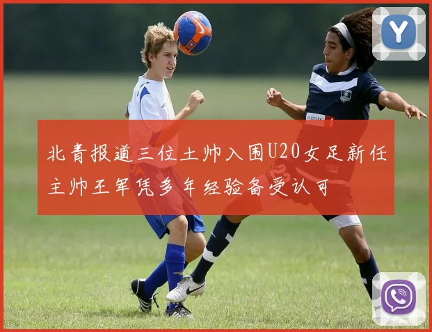 北青报道三位土帅入围U20女足新任主帅王军凭多年经验备受认可