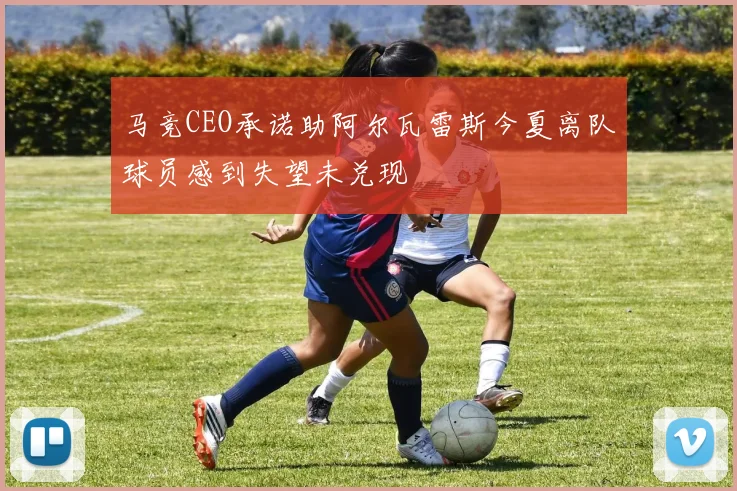 马竞CEO承诺助阿尔瓦雷斯今夏离队球员感到失望未兑现