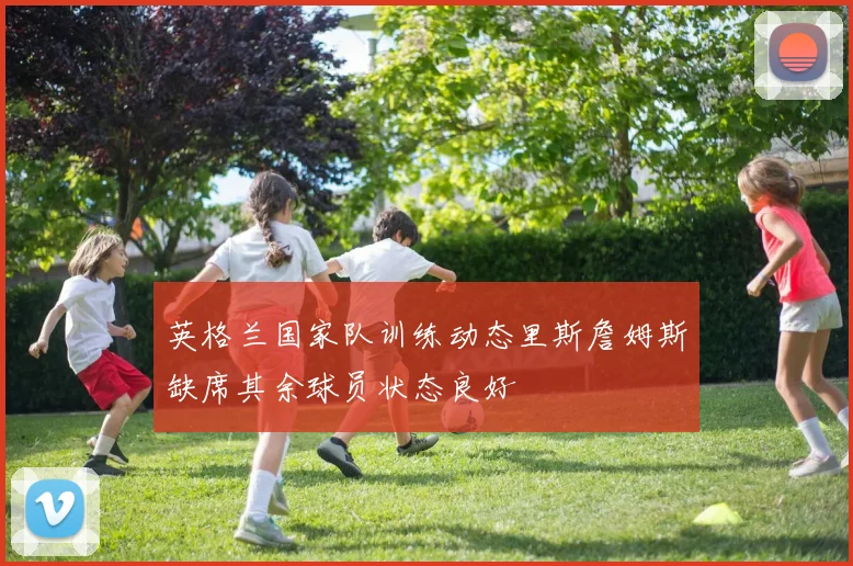 英格兰国家队训练动态里斯詹姆斯缺席其余球员状态良好
