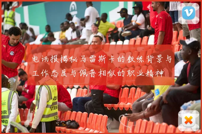 电讯报揭秘马雷斯卡的教练背景与工作态度与佩普相似的职业精神