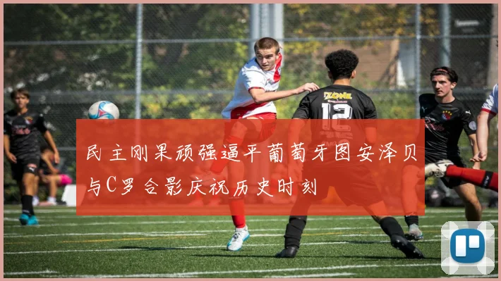 民主刚果顽强逼平葡萄牙图安泽贝与C罗合影庆祝历史时刻