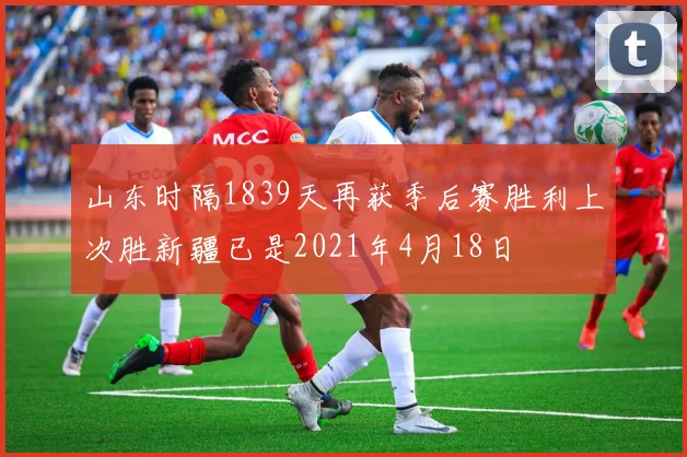 山东时隔1839天再获季后赛胜利上次胜新疆已是2021年4月18日