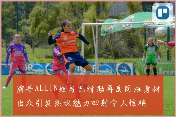 牌手ALLIN姐与巴特勒再度同框身材出众引发热议魅力四射令人惊艳