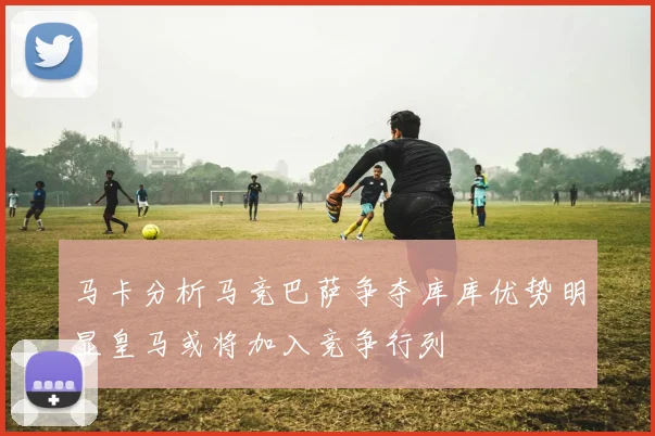 马卡分析马竞巴萨争夺库库优势明显皇马或将加入竞争行列