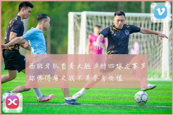 西班牙队首秀大胜沙特四球龙赛罗称佛得角之战不具参考价值