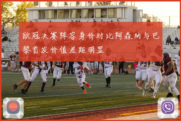 欧冠决赛阵容身价对比阿森纳与巴黎首发价值差距明显
