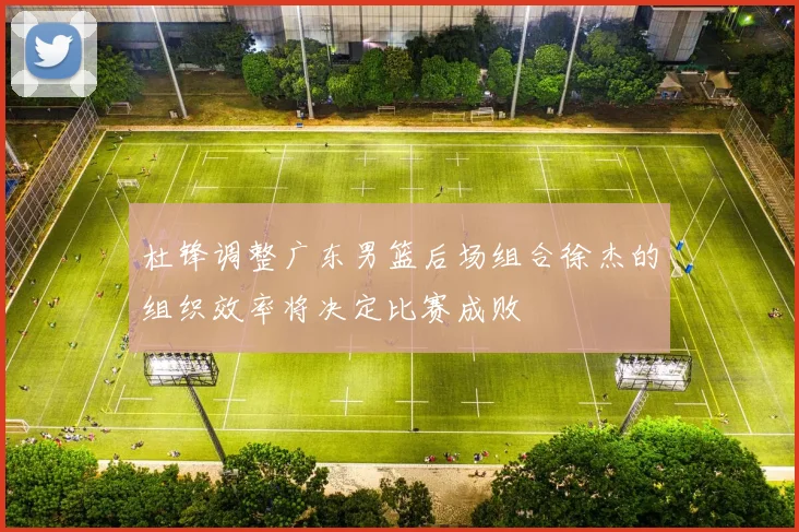 杜锋调整广东男篮后场组合徐杰的组织效率将决定比赛成败