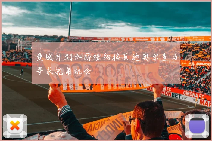 曼城计划加薪续约格瓦迪奥尔皇马寻求挖角机会