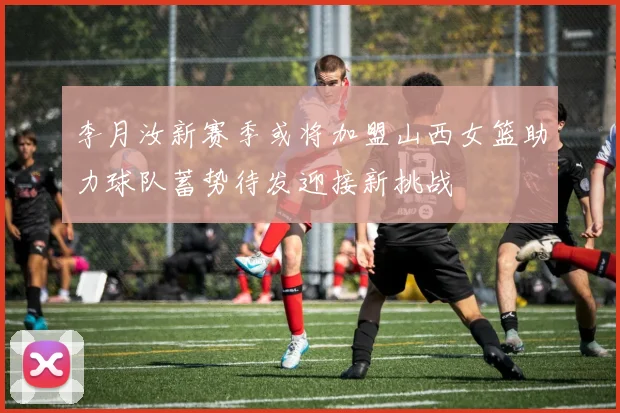 李月汝新赛季或将加盟山西女篮助力球队蓄势待发迎接新挑战
