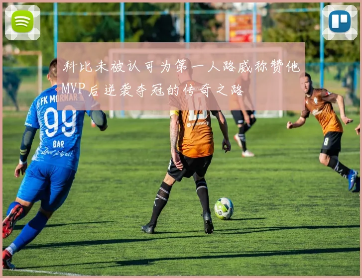 科比未被认可为第一人路威称赞他MVP后逆袭夺冠的传奇之路