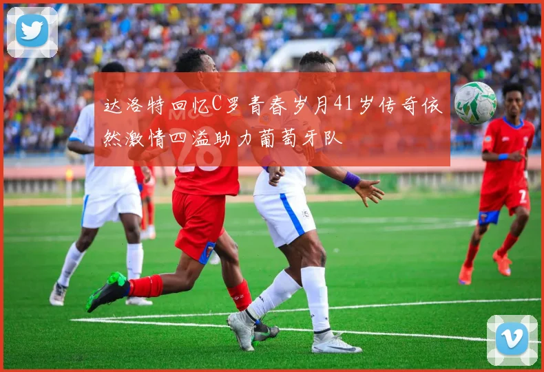 达洛特回忆C罗青春岁月41岁传奇依然激情四溢助力葡萄牙队