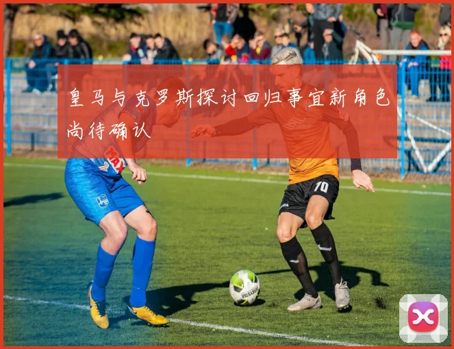 皇马与克罗斯探讨回归事宜新角色尚待确认