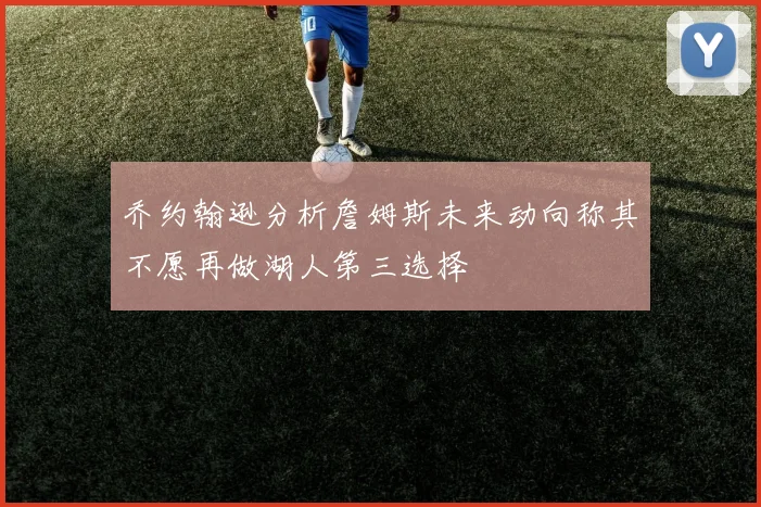 乔约翰逊分析詹姆斯未来动向称其不愿再做湖人第三选择