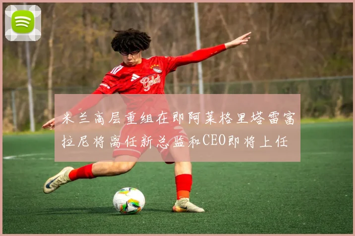 米兰高层重组在即阿莱格里塔雷富拉尼将离任新总监和CEO即将上任